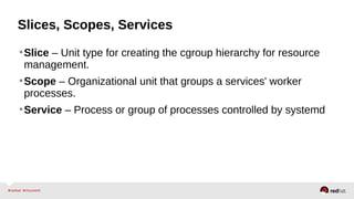 Slices, Scopes, Services 
•Slice – Unit type for creating the cgroup hierarchy for resource 
management. 
•Scope – Organizational unit that groups a services' worker 
processes. 
•Service – Process or group of processes controlled by systemd 
 