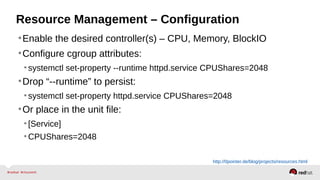 Resource Management – Configuration 
•Enable the desired controller(s) – CPU, Memory, BlockIO 
•Configure cgroup attributes: 
• systemctl set-property --runtime httpd.service CPUShares=2048 
•Drop “--runtime” to persist: 
• systemctl set-property httpd.service CPUShares=2048 
•Or place in the unit file: 
• [Service] 
•CPUShares=2048 
http://0pointer.de/blog/projects/resources.html 
 