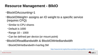 Resource Management - BlkIO 
•BlockIOAccounting=1 
•BlockIOWeight= assigns an IO weight to a specific service 
(requires CFQ) 
•Similar to CPU shares 
•Default is 1000 
•Range 10 – 1000 
•Can be defined per device (or mount point) 
•BlockIOReadBandwidth & BlockIOWriteBandwidth 
•BlockIOWriteBandwith=/var/log 5M 
https://www.kernel.org/doc/Documentation/cgroups/blkio-controller.txt 
 