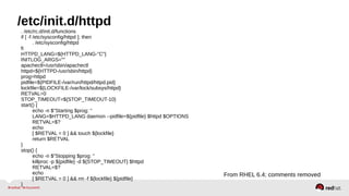 /etc/init.d/httpd 
. /etc/rc.d/init.d/functions 
if [ -f /etc/sysconfig/httpd ]; then 
. /etc/sysconfig/httpd 
fi HTTPD_LANG=${HTTPD_LANG-"C"} 
INITLOG_ARGS="" 
apachectl=/usr/sbin/apachectl 
httpd=${HTTPD-/usr/sbin/httpd} 
prog=httpd 
pidfile=${PIDFILE-/var/run/httpd/httpd.pid} 
lockfile=${LOCKFILE-/var/lock/subsys/httpd} 
RETVAL=0 
STOP_TIMEOUT=${STOP_TIMEOUT-10} 
start() { 
echo -n $"Starting $prog: " 
LANG=$HTTPD_LANG daemon --pidfile=${pidfile} $httpd $OPTIONS 
RETVAL=$? 
echo 
[ $RETVAL = 0 ] && touch ${lockfile} 
return $RETVAL 
} 
stop() { 
echo -n $"Stopping $prog: " 
killproc -p ${pidfile} -d ${STOP_TIMEOUT} $httpd 
RETVAL=$? 
echo 
[ $RETVAL = 0 ] && rm -f ${lockfile} ${pidfile} 
} 
From RHEL 6.4; comments removed 
 
