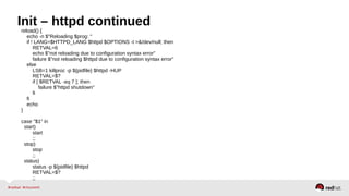 Init – httpd continued 
reload() { 
echo -n $"Reloading $prog: " 
if ! LANG=$HTTPD_LANG $httpd $OPTIONS -t >&/dev/null; then 
RETVAL=6 
echo $"not reloading due to configuration syntax error" 
failure $"not reloading $httpd due to configuration syntax error" 
else 
LSB=1 killproc -p ${pidfile} $httpd -HUP 
RETVAL=$? 
if [ $RETVAL -eq 7 ]; then 
failure $"httpd shutdown" 
fi 
fi 
echo 
} 
case "$1" in 
start) 
start 
;; 
stop) 
stop 
;; 
status) 
status -p ${pidfile} $httpd 
RETVAL=$? 
;; 
 