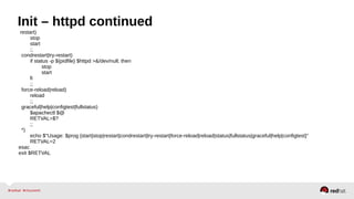 Init – httpd continued 
restart) 
stop 
start 
;; 
condrestart|try-restart) 
if status -p ${pidfile} $httpd >&/dev/null; then 
stop 
start 
fi 
;; 
force-reload|reload) 
reload 
;; 
graceful|help|configtest|fullstatus) 
$apachectl $@ 
RETVAL=$? 
;; 
*) 
echo $"Usage: $prog {start|stop|restart|condrestart|try-restart|force-reload|reload|status|fullstatus|graceful|help|configtest}" 
RETVAL=2 
esac 
exit $RETVAL 
 