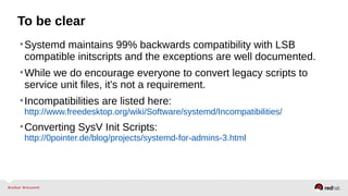 To be clear 
•Systemd maintains 99% backwards compatibility with LSB 
compatible initscripts and the exceptions are well documented. 
•While we do encourage everyone to convert legacy scripts to 
service unit files, it's not a requirement. 
•Incompatibilities are listed here: 
http://www.freedesktop.org/wiki/Software/systemd/Incompatibilities/ 
•Converting SysV Init Scripts: 
http://0pointer.de/blog/projects/systemd-for-admins-3.html 
 