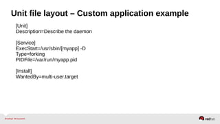 Unit file layout – Custom application example 
[Unit] 
Description=Describe the daemon 
[Service] 
ExecStart=/usr/sbin/[myapp] -D 
Type=forking 
PIDFile=/var/run/myapp.pid 
[Install] 
WantedBy=multi-user.target 
 