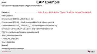 [Unit] EAP Example 
Description=JBoss Enterprise Application Platform 
Note: If you don't define “Type=” it will be “simple” by default 
[Service] 
User=jboss-as 
Environment=JBOSS_USER=jboss-as 
Environment=JBOSS_HOME=/usr/local/EAP-6.1.1/jboss-eap-6.1 
Environment=JBOSS_CONSOLE_LOG=/var/log/jbossas/console.log 
ExecStart=/usr/local/EAP-6.1.1/jboss-eap-6.1/bin/standalone.sh 
PIDFile=/run/jboss-as/jboss-as-standalone.pid 
SyslogIdentifier=jboss-as 
LimitNOFILE=102642 
Slice=jboss.slice 
[Install] 
WantedBy=multi-user.target 
 