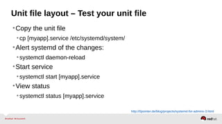 Unit file layout – Test your unit file 
•Copy the unit file 
• cp [myapp].service /etc/systemd/system/ 
•Alert systemd of the changes: 
• systemctl daemon-reload 
•Start service 
• systemctl start [myapp].service 
•View status 
• systemctl status [myapp].service 
http://0pointer.de/blog/projects/systemd-for-admins-3.html 
 