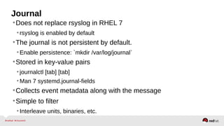 Journal 
•Does not replace rsyslog in RHEL 7 
• rsyslog is enabled by default 
•The journal is not persistent by default. 
•Enable persistence: `mkdir /var/log/journal` 
•Stored in key-value pairs 
• journalctl [tab] [tab] 
•Man 7 systemd.journal-fields 
•Collects event metadata along with the message 
•Simple to filter 
• Interleave units, binaries, etc. 
 