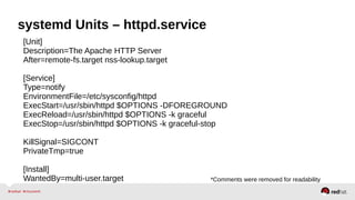 systemd Units – httpd.service 
[Unit] 
Description=The Apache HTTP Server 
After=remote-fs.target nss-lookup.target 
[Service] 
Type=notify 
EnvironmentFile=/etc/sysconfig/httpd 
ExecStart=/usr/sbin/httpd $OPTIONS -DFOREGROUND 
ExecReload=/usr/sbin/httpd $OPTIONS -k graceful 
ExecStop=/usr/sbin/httpd $OPTIONS -k graceful-stop 
KillSignal=SIGCONT 
PrivateTmp=true 
[Install] 
WantedBy=multi-user.target *Comments were removed for readability 
 