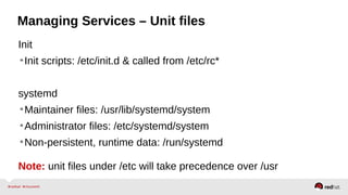 Managing Services – Unit files 
Init 
•Init scripts: /etc/init.d & called from /etc/rc* 
systemd 
•Maintainer files: /usr/lib/systemd/system 
•Administrator files: /etc/systemd/system 
•Non-persistent, runtime data: /run/systemd 
Note: unit files under /etc will take precedence over /usr 
 