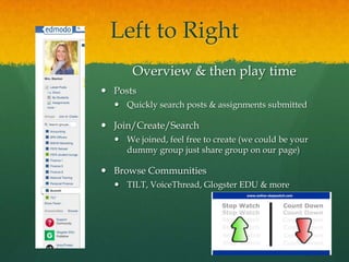 Left to Right
      Overview & then play time
 Posts
   Quickly search posts & assignments submitted

 Join/Create/Search
   We joined, feel free to create (we could be your
    dummy group just share group on our page)

 Browse Communities
   TILT, VoiceThread, Glogster EDU & more
 