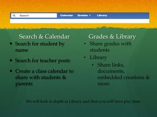 Search & Calendar                     Grades & Library
 Search for student by                • Share grades with
  name                                   students
                                       • Library
 Search for teacher posts
                                          • Share links,
 Create a class calendar to                documents,
  share with students &                     embedded creations &
  parents                                   more


       We will look in depth at Library and then you will have play time
 