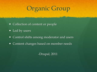 Organic Group

 Collection of content or people

 Led by users

 Control shifts among moderator and users

 Content changes based on member needs


                    -Drupal, 2011
 