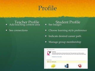 Profile

       Teacher Profile                Student Profile
 Add teaching content area    See badges

 See connections              Choose learning style preference

                               Indicate desired career path

                               Manage group membership
 
