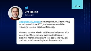 Urs Hölzle
@uhoelzle
@JeﬀDean @GCPcloud R.I.P. MapReduce. After having
served us well since 2003, today we removed the
remaining internal codebase for good.
MR was a seminal idea in 2003 but we've learned a lot
since then. [There are new systems that] express
pipelines more naturally with less code, and you get
both batch and streaming from the same code.
2019
 