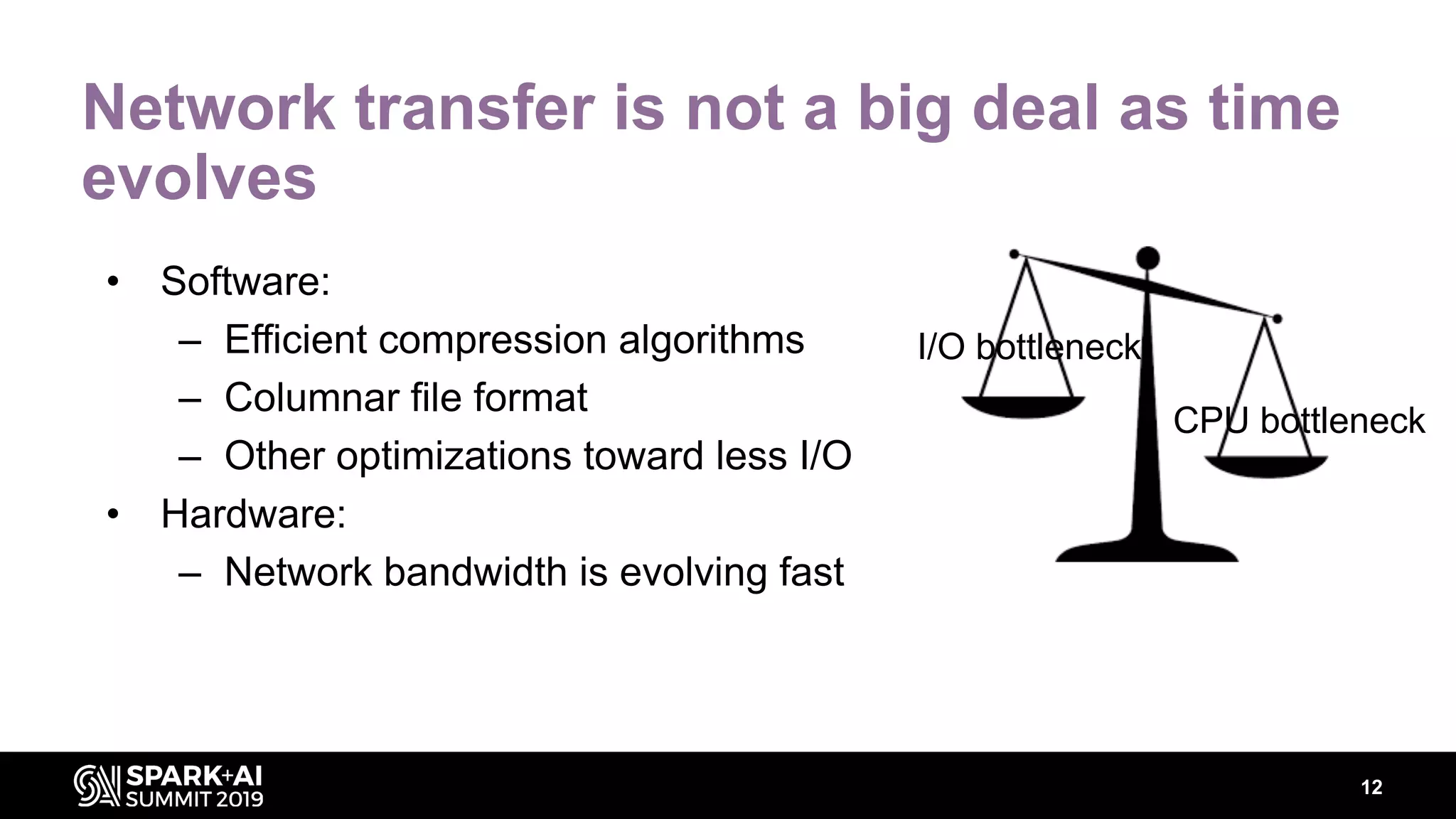 12
Network transfer is not a big deal as time
evolves
• Software:
– Efficient compression algorithms
– Columnar file format
– Other optimizations toward less I/O
• Hardware:
– Network bandwidth is evolving fast
I/O bottleneck
CPU bottleneck
 