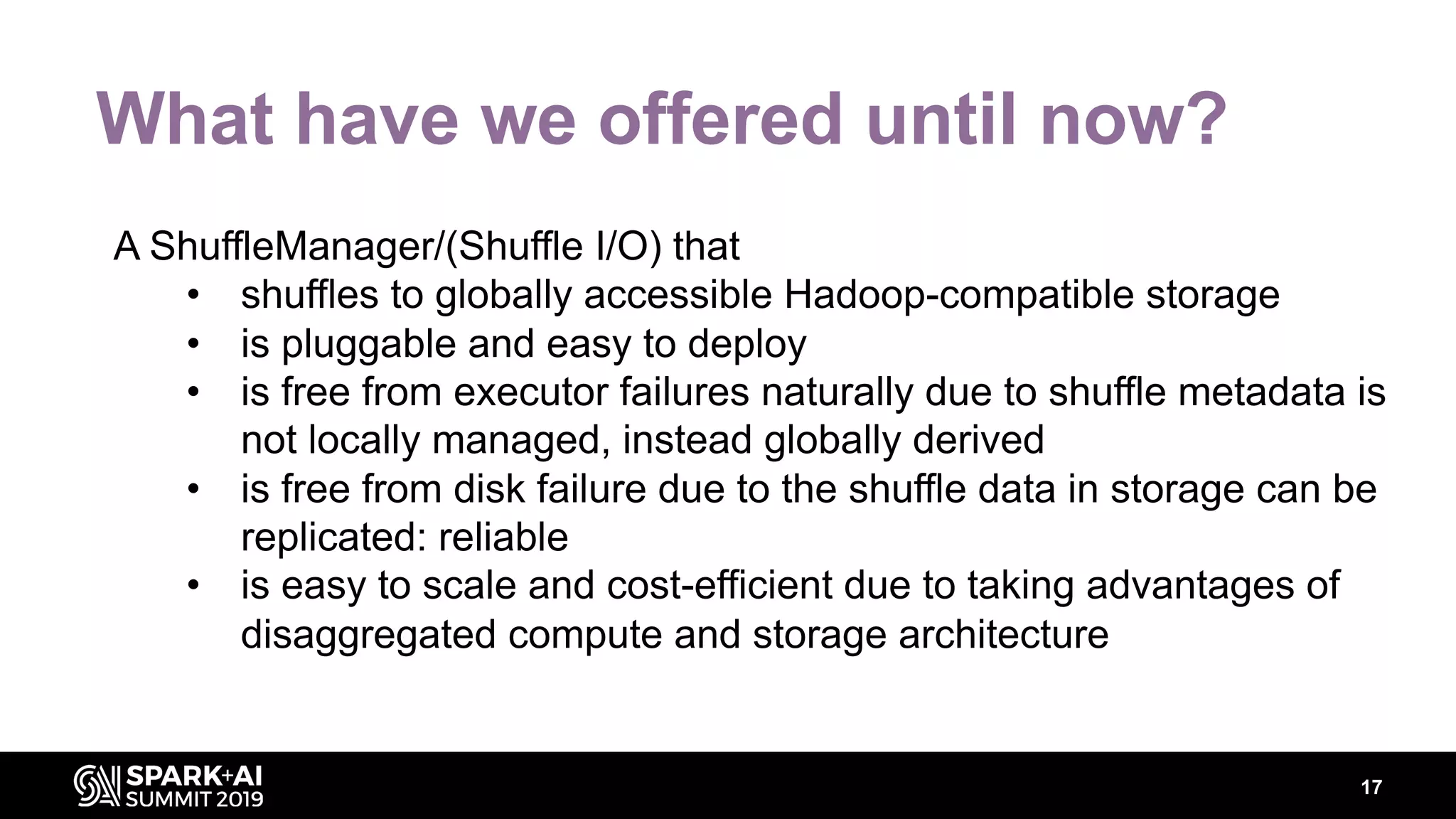 17
What have we offered until now?
A ShuffleManager/(Shuffle I/O) that
• shuffles to globally accessible Hadoop-compatible storage
• is pluggable and easy to deploy
• is free from executor failures naturally due to shuffle metadata is
not locally managed, instead globally derived
• is free from disk failure due to the shuffle data in storage can be
replicated: reliable
• is easy to scale and cost-efficient due to taking advantages of
disaggregated compute and storage architecture
 
