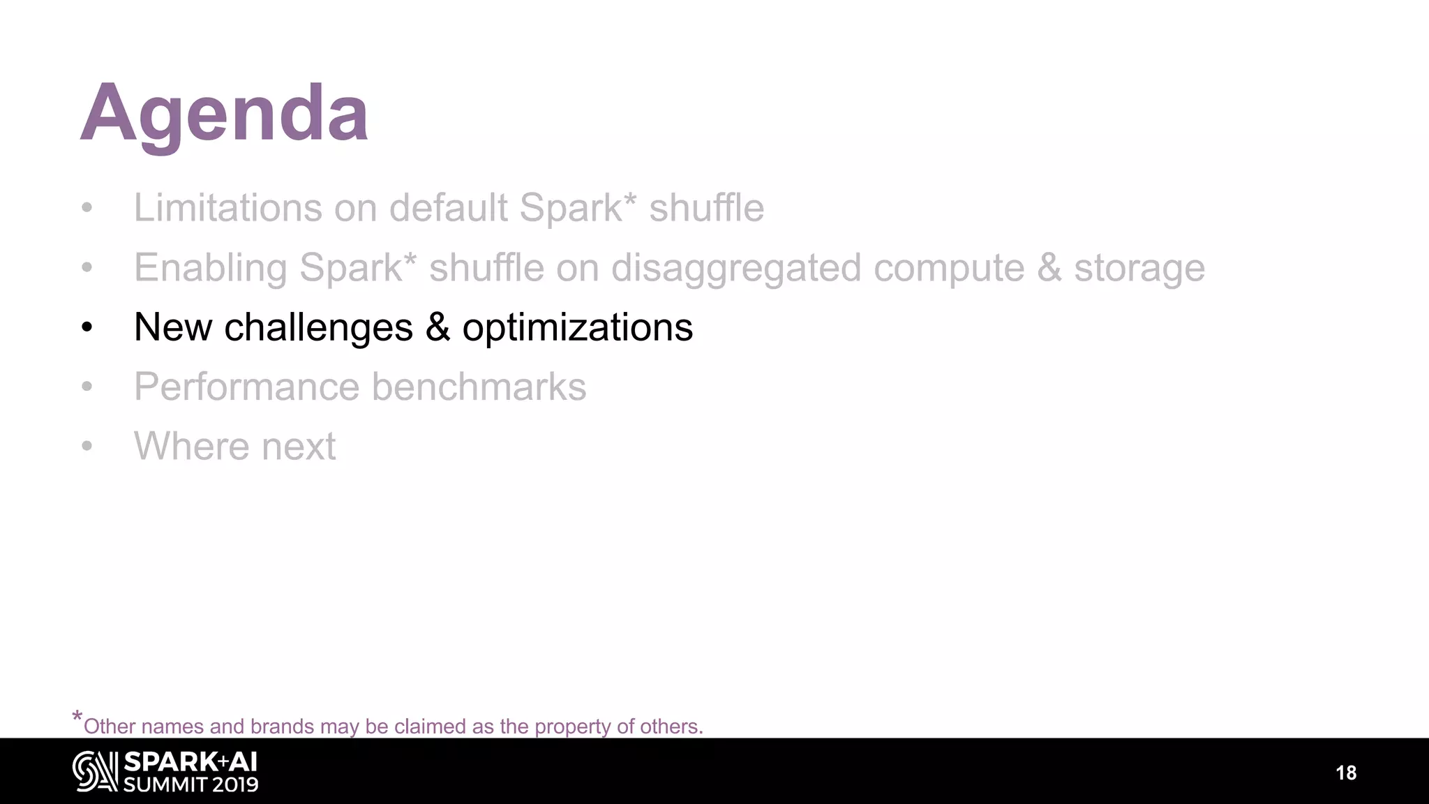 18
Agenda
• Limitations on default Spark* shuffle
• Enabling Spark* shuffle on disaggregated compute & storage
• New challenges & optimizations
• Performance benchmarks
• Where next
*Other names and brands may be claimed as the property of others.
 