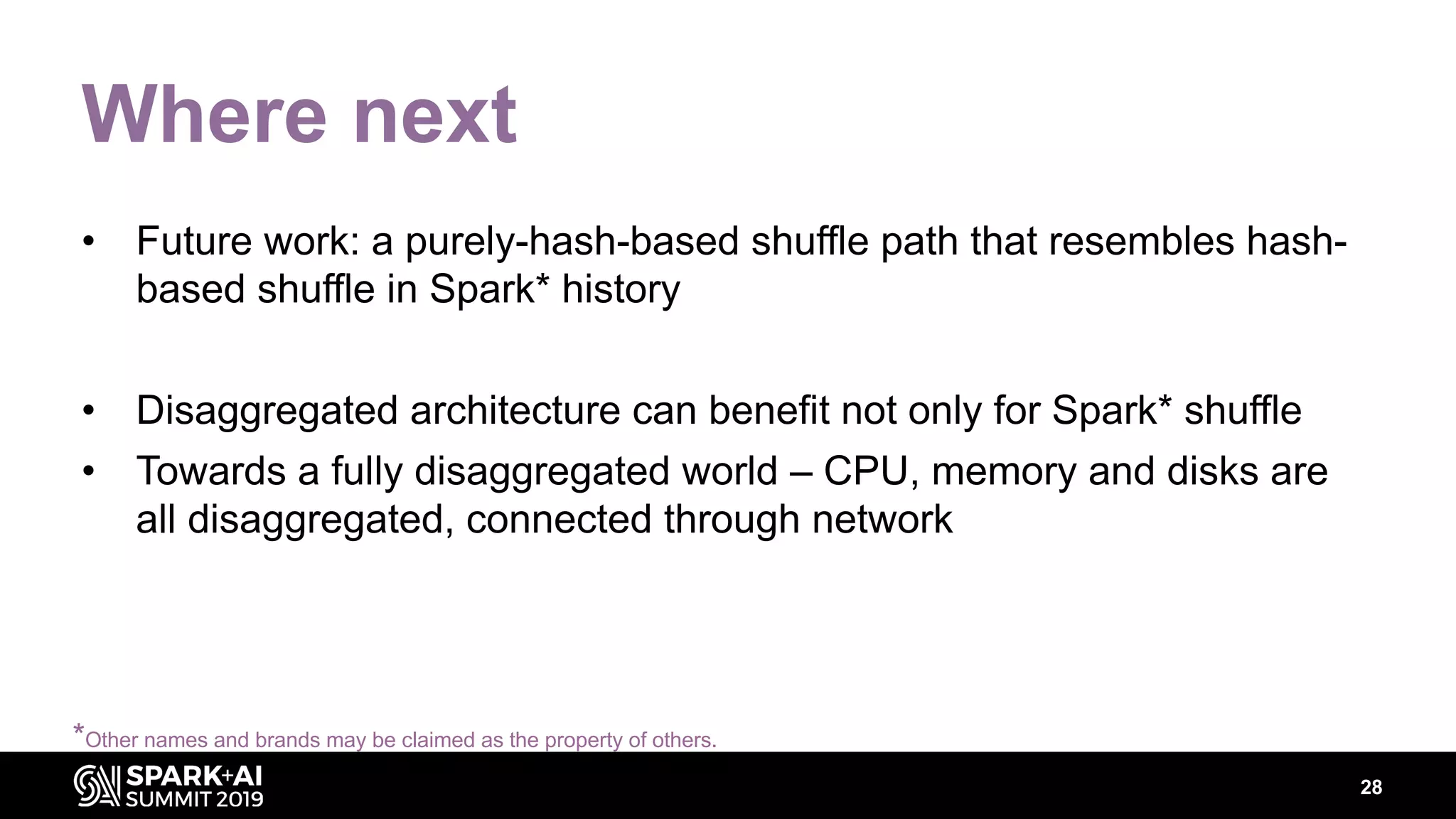 28
Where next
• Future work: a purely-hash-based shuffle path that resembles hash-
based shuffle in Spark* history
• Disaggregated architecture can benefit not only for Spark* shuffle
• Towards a fully disaggregated world – CPU, memory and disks are
all disaggregated, connected through network
*Other names and brands may be claimed as the property of others.
 