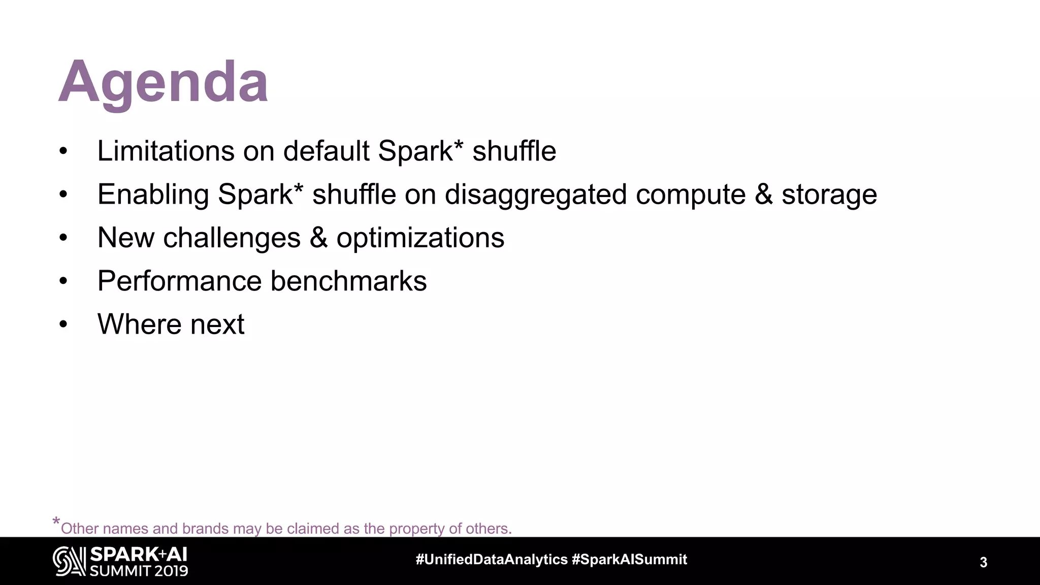 3#UnifiedDataAnalytics #SparkAISummit
Agenda
• Limitations on default Spark* shuffle
• Enabling Spark* shuffle on disaggregated compute & storage
• New challenges & optimizations
• Performance benchmarks
• Where next
*Other names and brands may be claimed as the property of others.
 