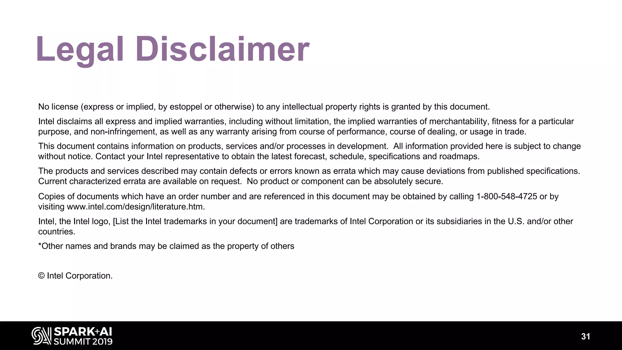 31
Legal Disclaimer
No license (express or implied, by estoppel or otherwise) to any intellectual property rights is granted by this document.
Intel disclaims all express and implied warranties, including without limitation, the implied warranties of merchantability, fitness for a particular
purpose, and non-infringement, as well as any warranty arising from course of performance, course of dealing, or usage in trade.
This document contains information on products, services and/or processes in development. All information provided here is subject to change
without notice. Contact your Intel representative to obtain the latest forecast, schedule, specifications and roadmaps.
The products and services described may contain defects or errors known as errata which may cause deviations from published specifications.
Current characterized errata are available on request. No product or component can be absolutely secure.
Copies of documents which have an order number and are referenced in this document may be obtained by calling 1-800-548-4725 or by
visiting www.intel.com/design/literature.htm.
Intel, the Intel logo, [List the Intel trademarks in your document] are trademarks of Intel Corporation or its subsidiaries in the U.S. and/or other
countries.
*Other names and brands may be claimed as the property of others
© Intel Corporation.
 