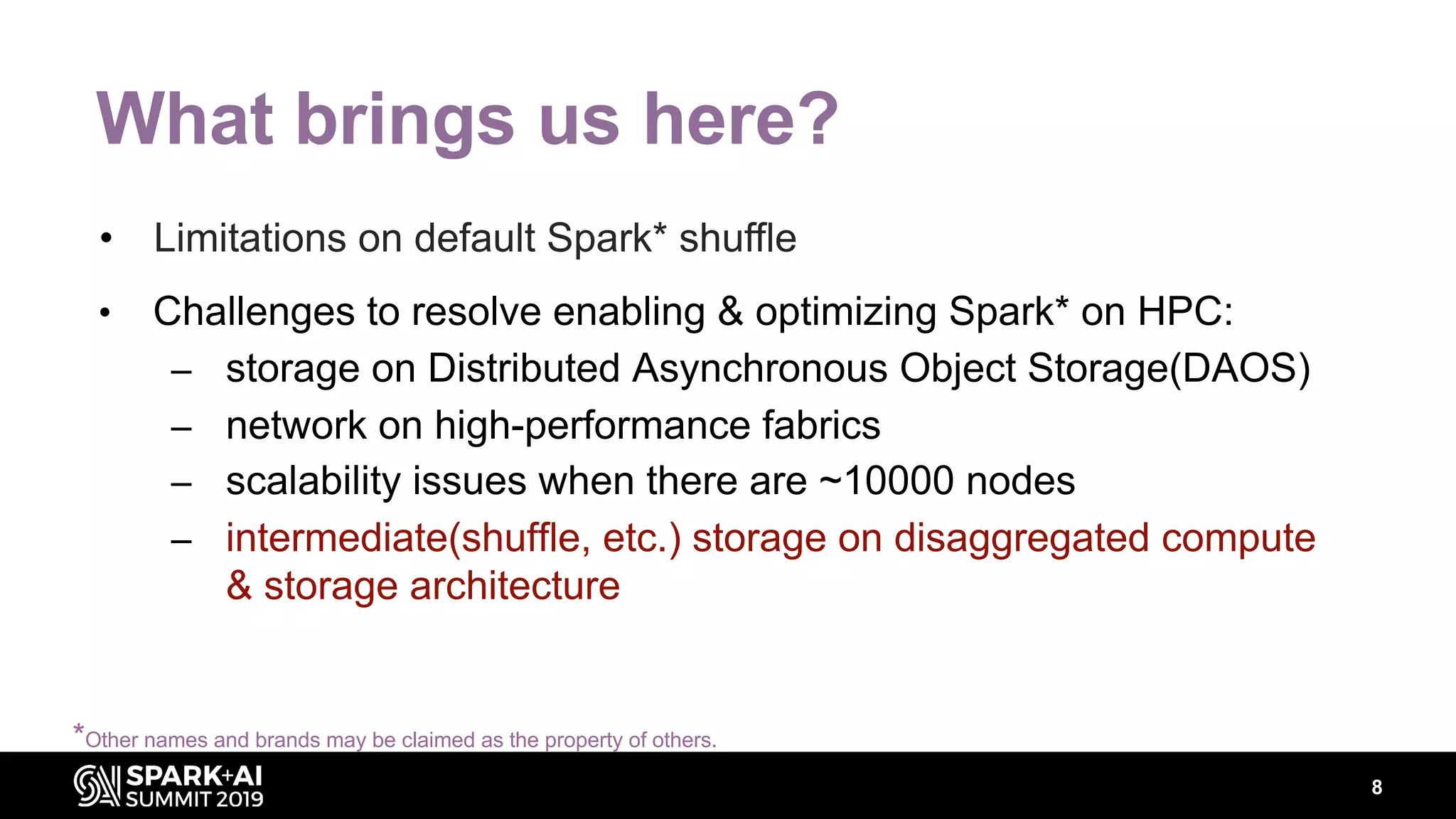 8
What brings us here?
• Challenges to resolve enabling & optimizing Spark* on HPC:
– storage on Distributed Asynchronous Object Storage(DAOS)
– network on high-performance fabrics
– scalability issues when there are ~10000 nodes
– intermediate(shuffle, etc.) storage on disaggregated compute
& storage architecture
• Limitations on default Spark* shuffle
*Other names and brands may be claimed as the property of others.
 