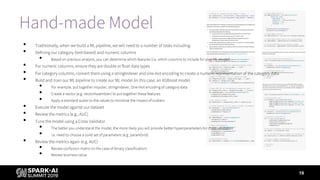 Hand-made Model
19
• Traditionally, when we build a ML pipeline, we will need to a number of tasks including:
• Defining our category (text-based) and numeric columns
• Based on previous analysis, you can determine which features (i.e. which columns to include for your ML model)
• For numeric columns, ensure they are double or float data types
• For category columns, convert them using a stringIndexer and one-hot encoding to create a numeric representation of the category data
• Build and train our ML pipeline to create our ML model (in this case, an XGBoost mode)
• For example, put together imputer, stringIndexer, One-Hot encoding of category data
• Create a vector (e.g. vectorAssembler) to put together these features
• Apply a standard scaler to the values to minimize the impact of outliers
• Execute the model against our dataset
• Review the metrics (e.g., AUC)
• Tune the model using a Cross Validator
• The better you understand the model, the more likely you will provide better hyperparameters for cross validation
• i.e. need to choose a solid set of parameters (e.g. paramGrid)
• Review the metrics again (e.g. AUC)
• Review confusion matrix (in the case of binary classification)
• Review business value
 