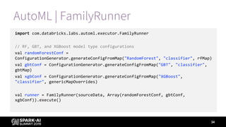 AutoML | FamilyRunner
import com.databricks.labs.automl.executor.FamilyRunner
// RF, GBT, and XGBoost model type configurations
val randomForestConf =
ConfigurationGenerator.generateConfigFromMap("RandomForest", "classifier", rfMap)
val gbtConf = ConfigurationGenerator.generateConfigFromMap("GBT", "classifier",
gbtMap)
val xgbConf = ConfigurationGenerator.generateConfigFromMap("XGBoost",
"classifier", genericMapOverrides)
val runner = FamilyRunner(sourceData, Array(randomForestConf, gbtConf,
xgbConf)).execute()
34
 