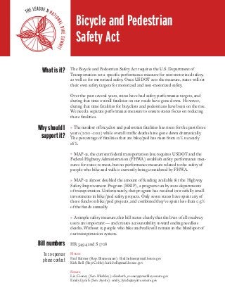 Bicycle and Pedestrian
Safety Act
What is it?

The Bicycle and Pedestrian Safety Act requires the U.S. Department of
Transportation set a specific performance measure for non-motorized safety,
as well as for motorized safety. Once USDOT sets the measure, states will set
their own safety targets for motorized and non-motorized safety.
Over the past several years, states have had safety performance targets, and
during that time overall fatalities on our roads have gone down. However,
during that time fatalities for bicyclists and pedestrians have been on the rise.
We need a separate performance measure to ensure states focus on reducing
these fatalities.

Why should I
support it?

» The number of bicyclist and pedestrian fatalities has risen for the past three
years (2010 -2012) while overall traffic deaths have gone down dramatically.
The percentage of fatalities that are bike/ped has risen from 12% to nearly
16%.
» MAP-21, the current federal transportation law, requires USDOT and the
Federal Highway Administration (FHWA) establish safety performance measures for states to meet, but no performance measure related to the safety of
people who bike and walk is currently being considered by FHWA.
» MAP-21 almost doubled the amount of funding available for the Highway
Safety Improvement Program (HSIP), a program run by state departments
of transportation. Unfortunately, that program has resulted in woefully small
investments in bike/ped safety projects. Only seven states have spent any of
these funds on bike/ped projects, and combined they’ve spent less than 0.5%
of the funds annually.
» A simple safety measure, this bill states clearly that the lives of all roadway
users are important — and creates accountability toward ending needless
deaths. Without it, people who bike and walk will remain in the blindspot of
our transportation system.

Bill numbers
To co-sponsor
please contact

HR 3494 and S 1708
House:
Paul Balmer (Rep. Blumenauer): Paul.balmer@mail.house.gov
Kirk Bell (Rep. Coble): kirk.bell@mail.house.gov
Senate:
Liz Cooney (Sen. Merkley): elizabeth_cooney@merkley.senate.gov
Emily Lynch (Sen. Ayotte): emily_lynch@ayotte.senate.gov

 