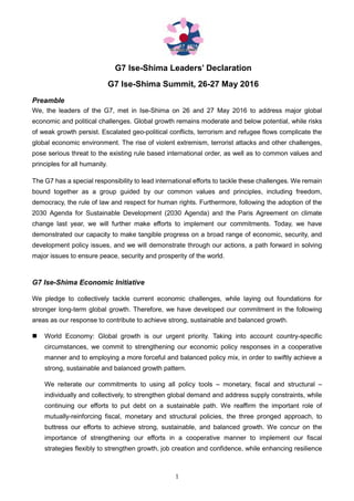1
G7 Ise-Shima Leaders’ Declaration
G7 Ise-Shima Summit, 26-27 May 2016
Preamble
We, the leaders of the G7, met in Ise-Shima on 26 and 27 May 2016 to address major global
economic and political challenges. Global growth remains moderate and below potential, while risks
of weak growth persist. Escalated geo-political conflicts, terrorism and refugee flows complicate the
global economic environment. The rise of violent extremism, terrorist attacks and other challenges,
pose serious threat to the existing rule based international order, as well as to common values and
principles for all humanity.
The G7 has a special responsibility to lead international efforts to tackle these challenges. We remain
bound together as a group guided by our common values and principles, including freedom,
democracy, the rule of law and respect for human rights. Furthermore, following the adoption of the
2030 Agenda for Sustainable Development (2030 Agenda) and the Paris Agreement on climate
change last year, we will further make efforts to implement our commitments. Today, we have
demonstrated our capacity to make tangible progress on a broad range of economic, security, and
development policy issues, and we will demonstrate through our actions, a path forward in solving
major issues to ensure peace, security and prosperity of the world.
G7 Ise-Shima Economic Initiative
We pledge to collectively tackle current economic challenges, while laying out foundations for
stronger long-term global growth. Therefore, we have developed our commitment in the following
areas as our response to contribute to achieve strong, sustainable and balanced growth.
World Economy: Global growth is our urgent priority. Taking into account country-specific
circumstances, we commit to strengthening our economic policy responses in a cooperative
manner and to employing a more forceful and balanced policy mix, in order to swiftly achieve a
strong, sustainable and balanced growth pattern.
We reiterate our commitments to using all policy tools – monetary, fiscal and structural –
individually and collectively, to strengthen global demand and address supply constraints, while
continuing our efforts to put debt on a sustainable path. We reaffirm the important role of
mutually-reinforcing fiscal, monetary and structural policies, the three pronged approach, to
buttress our efforts to achieve strong, sustainable, and balanced growth. We concur on the
importance of strengthening our efforts in a cooperative manner to implement our fiscal
strategies flexibly to strengthen growth, job creation and confidence, while enhancing resilience
 