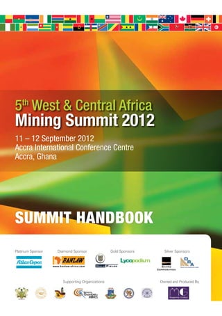 5th West & Central Africa
Mining Summit 2012
11 – 12 September 2012
Accra International Conference Centre
Accra, Ghana




SUMMIT HANDBOOK
Platinum Sponsor   Diamond Sponsor              Gold Sponsors     Silver Sponsors




                     Supporting Organizations                   Owned and Produced By
 