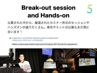 公募された中から、厳選されたセミナー形式のセッションや
ハンズオンが盛りだくさん。東京サミットの公募もまだ間に
合います！
★ CURRENTLY ACCEPTING PRESENTATION SUBMISSIONS
UNTIL JULY 15TH, 2015, 11:59 PM PDT
https://www.openstack.org/summit/tokyo-2015/call-for-speakers/
Break-out session
and Hands-on
 