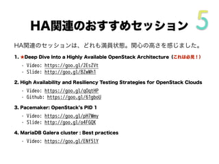 HA関連のセッションは、どれも満員状態。関心の高さを感じました。
1. ★Deep Dive Into a Highly Available OpenStack Architecture（これは必見！）
• Video: https://goo.gl/2EsZVt
• Slide: http://goo.gl/BZwWh1
2. High Availability and Resiliency Testing Strategies for OpenStack Clouds
• Video: https://goo.gl/qOqtHP
• Github: https://goo.gl/61gboU
3. Pacemaker: OpenStack s PID 1
• Video: https://goo.gl/pH7Wmy
• Slide: http://goo.gl/o4FGQK
4. MariaDB Galera cluster : Best practices
• Video: https://goo.gl/ENf5lY
HA関連のおすすめセッション
 