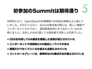 世界的にみて、OpenStackの本番環境での利用は想像以上に進んで
いました。それにともない、Summit参加者の関心は、新しい機能や
コンポーネントだけでなく、運用関連技術にまで広がっているのを
感じました。注目したHAに関しても期待通り充実した内容でした。
★ OSSを利用してHA構成を構築した実例が紹介されていた
★ コンポーネントや役割毎にHA構成にノウハウがある
★ 構築だけでなくテストの仕組みも自動化されていた
★ コントロールプレーンは、標準的なHA構成手法が確立されている
初参加のSummitは期待通り
 
