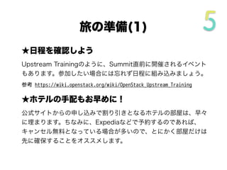 ★日程を確認しよう
Upstream Trainingのように、Summit直前に開催されるイベント
もあります。参加したい場合には忘れず日程に組み込みましょう。
参考 https://wiki.openstack.org/wiki/OpenStack_Upstream_Training
★ホテルの手配もお早めに！
公式サイトからの申し込みで割り引きとなるホテルの部屋は、早々
に埋まります。ちなみに、Expediaなどで予約するのであれば、
キャンセル無料となっている場合が多いので、とにかく部屋だけは
先に確保することをオススメします。
旅の準備(1/4)
 