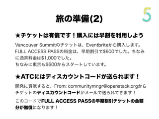 ★チケットは有償です！購入には早割を利用しよう
Vancouver Summitのチケットは、Eventbriteから購入します。
FULL ACCESS PASSの料金は、早期割引で$600でした。ちなみ
に通常料金は$1,000に設定されていました。
東京でも早割は$600からスタートしています。
★ATCにはディスカウントコードが送られます！
開発に貢献すると、From: communitymngr@openstack.orgから
チケットのディスカウントコードがメールで送られてきます！
このコードでFULL ACCESS PASSの早期割引チケットの金額
分が無償になります！
旅の準備(2/4)
 