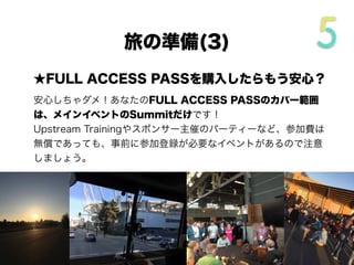 ★FULL ACCESS PASSを購入したらもう安心？
安心しちゃダメ！あなたのFULL ACCESS PASSのカバー範囲
は、メインイベントのSummitだけです！
Upstream Trainingやスポンサー主催のパーティーなど、参加費は
無償であっても、事前に参加登録が必要なイベントがあるので注意
しましょう。
旅の準備(3/4)
 