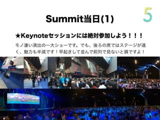 前日にやっておきたいこと
★レジストレーションは前日に！
レジストレーションはSummit前日から可能です。最初に一度だけ
行ってパスを受け取れば、その後は必要ありません。混み合うので
前日にやってしまいましょう。
★会場の見取り図を入手
PASSには会場の見取り図が同封されています。
Keynote Session会場などを事前に確認して、効率的
に回れるよう準備しましょう。会場は広いのです！
 
