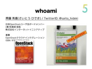 whoami
齊藤 秀喜(さいとう ひでき) / TwitterID: @saito_hideki
日本OpenStackユーザ会ボードメンバー
(兼)写真部 部長
株式会社インターネットイニシアティブ
著書
OpenStackクラウドインテグレーション
ISBN: 9784798141251 FULL ACCESS!
 