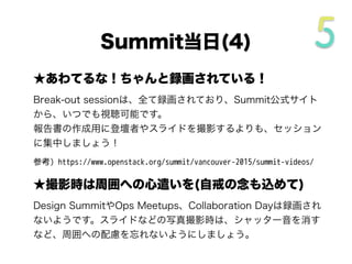 ★あわてるな！ちゃんと録画されている！
Break-out sessionは、全て録画されており、Summit公式サイト
から、いつでも視聴可能です。
報告書の作成用に登壇者やスライドを撮影するよりも、セッション
に集中しましょう！
参考) https://www.openstack.org/summit/vancouver-2015/summit-videos/
★撮影時は周囲への心遣いを(自戒の念も込めて)
Design SummitやOps Meetups、Collaboration Dayは録画され
ないようです。スライドなどの写真撮影時は、シャッター音を消す
など、周囲への配慮を忘れないようにしましょう。
Summit当日(3/5)
 