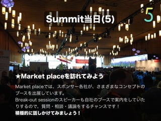 ★Market placeを訪れてみよう
Market placeでは、スポンサー各社が、さまざまなコンセプトの
ブースを出展しています。
Break-out sessionのスピーカーも自社のブースで案内をしていた
りするので、質問・相談・議論をするチャンスです！
積極的に話しかけてみましょう！
Summit当日(4/5)
 