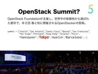 OpenStack Foundationが主催し、世界中の候補地から選ばれ
た都市で、年２回 春と秋に開催されるOpenStackerの祭典。
summit = [“Austin”,”San Antonio”,”Santa Clara”,”Boston”,”San Francisco”,
”San Diego”,”Portland”,”Hong Kong”,”Atlanta”,”Paris“,
”Vancouver”,”Tokyo”,”Austin”,”Barcelona”,…]
OpenStack Summit?
 