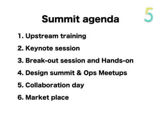 Summit agenda
1. Upstream training
2. Keynote session
3. Break-out session and Hands-on
4. Design summit & Ops Meetups
5. Collaboration day
6. Market place
 