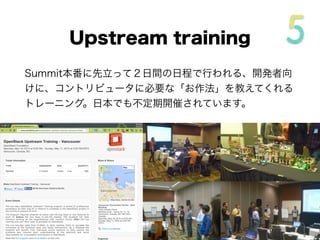 Upstream training
Summit本番に先立って２日間の日程で行われる、開発者向
けに、コントリビュータに必要な「お作法」を教えてくれる
トレーニング。日本でも不定期開催されています。
 