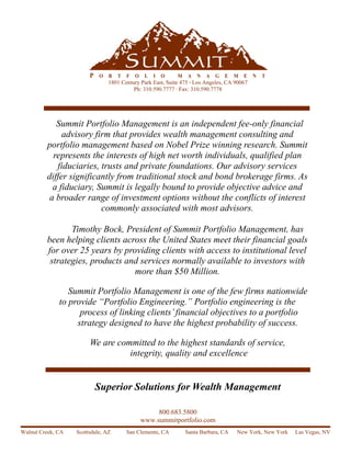 P   O   R   T   F   O    L   I   O   M    A   N   A   G   E   M   E   N   T
                                1801 Century Park East, Suite 475 · Los Angeles, CA 90067
                                          Ph: 310.590.7777 · Fax: 310.590.7778




            Summit Portfolio Management is an independent fee-only financial
              advisory firm that provides wealth management consulting and
         portfolio management based on Nobel Prize winning research. Summit
           represents the interests of high net worth individuals, qualified plan
            fiduciaries, trusts and private foundations. Our advisory services
         differ significantly from traditional stock and bond brokerage firms. As
           a fiduciary, Summit is legally bound to provide objective advice and
          a broader range of investment options without the conflicts of interest
                         commonly associated with most advisors.

                Timothy Bock, President of Summit Portfolio Management, has
         been helping clients across the United States meet their financial goals
         for over 25 years by providing clients with access to institutional level
          strategies, products and services normally available to investors with
                                 more than $50 Million.

                 Summit Portfolio Management is one of the few firms nationwide
              to provide “Portfolio Engineering.” Portfolio engineering is the
                    process of linking clients’ financial objectives to a portfolio
                   strategy designed to have the highest probability of success.

                        We are committed to the highest standards of service,
                                  integrity, quality and excellence


                            Superior Solutions for Wealth Management

                                                     800.683.5800
                                                www.summitportfolio.com
Walnut Creek, CA   Scottsdale, AZ       San Clemente, CA         Santa Barbara, CA    New York, New York   Las Vegas, NV
 