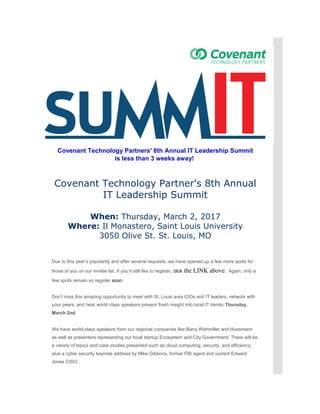 Covenant Technology Partners' 8th Annual IT Leadership Summit
is less than 3 weeks away!
Covenant Technology Partner's 8th Annual
IT Leadership Summit
When: Thursday, March 2, 2017
Where: Il Monastero, Saint Louis University
3050 Olive St. St. Louis, MO
Due to this year’s popularity and after several requests, we have opened up a few more spots for
those of you on our invitee list. If you’d still like to register, click the LINK above. Again, only a
few spots remain so register soon.
Don’t miss this amazing opportunity to meet with St. Louis area CIOs and IT leaders, network with
your peers, and hear world class speakers present fresh insight into local IT trends Thursday,
March 2nd
We have world-class speakers from our regional companies like Barry Wehmiller and Hussmann
as well as presenters representing our local startup Ecosystem and City Government. There will be
a variety of topics and case studies presented such as cloud computing, security, and efficiency,
plus a cyber security keynote address by Mike Gibbons, former FBI agent and current Edward
Jones CISO.
 