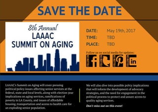 SAVETHEDATE
LAAAC's Summit on Aging will cover pressing
political/policy issues affecting senior services at the
federal, state and local levels, along with election year
implications on aging services, ramifications of
poverty in LA County, and issues of affordable
housing, transportation and access to health care for
an exploding senior population.
We will also dive into possible policy implications
that will inform the development of advocacy
strategies, and the need for engagement in the
political process to protect and assure access to
quality aging services.
Don't missout on thisevent!
DATE:
TIME:
PLACE:
May 19th,2017
TBD
TBD
Follow us on social media for updates:
 