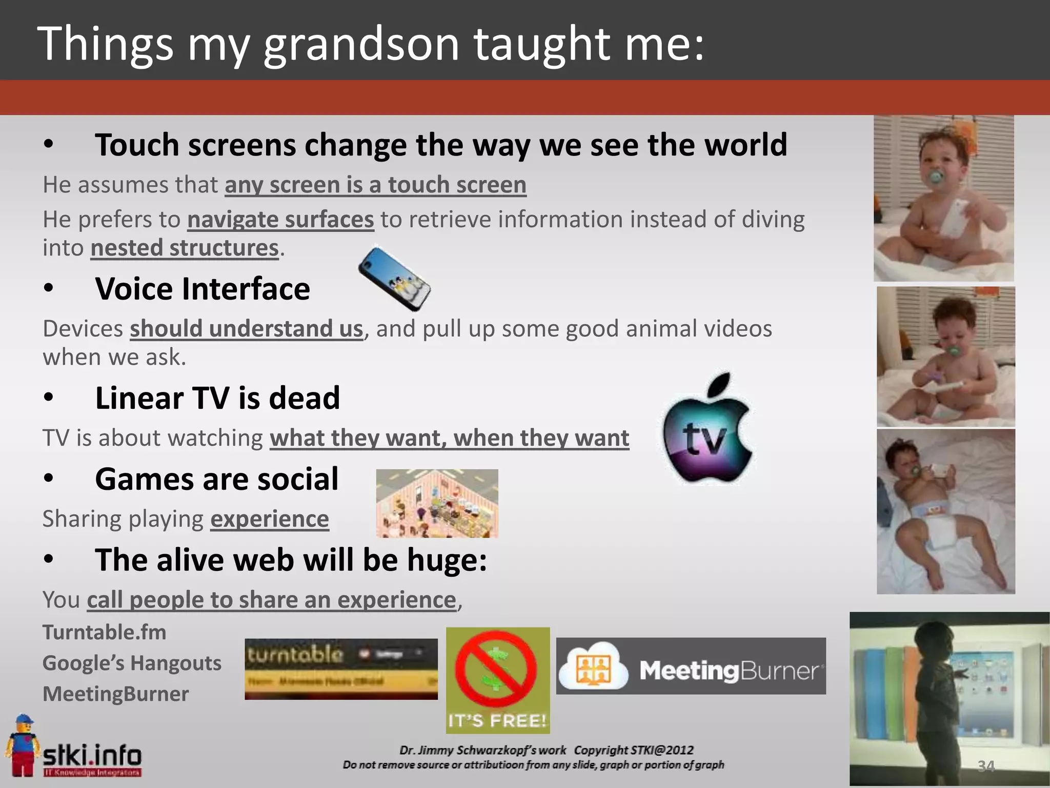 Things my grandson taught me:
•    Touch screens change the way we see the world
He assumes that any screen is a touch screen
He prefers to navigate surfaces to retrieve information instead of diving
into nested structures.
•    Voice Interface
Devices should understand us, and pull up some good animal videos
when we ask.
•    Linear TV is dead
TV is about watching what they want, when they want
•    Games are social
Sharing playing experience
•    The alive web will be huge:
You call people to share an experience,
Turntable.fm
Google’s Hangouts
MeetingBurner


                                                                            34
 