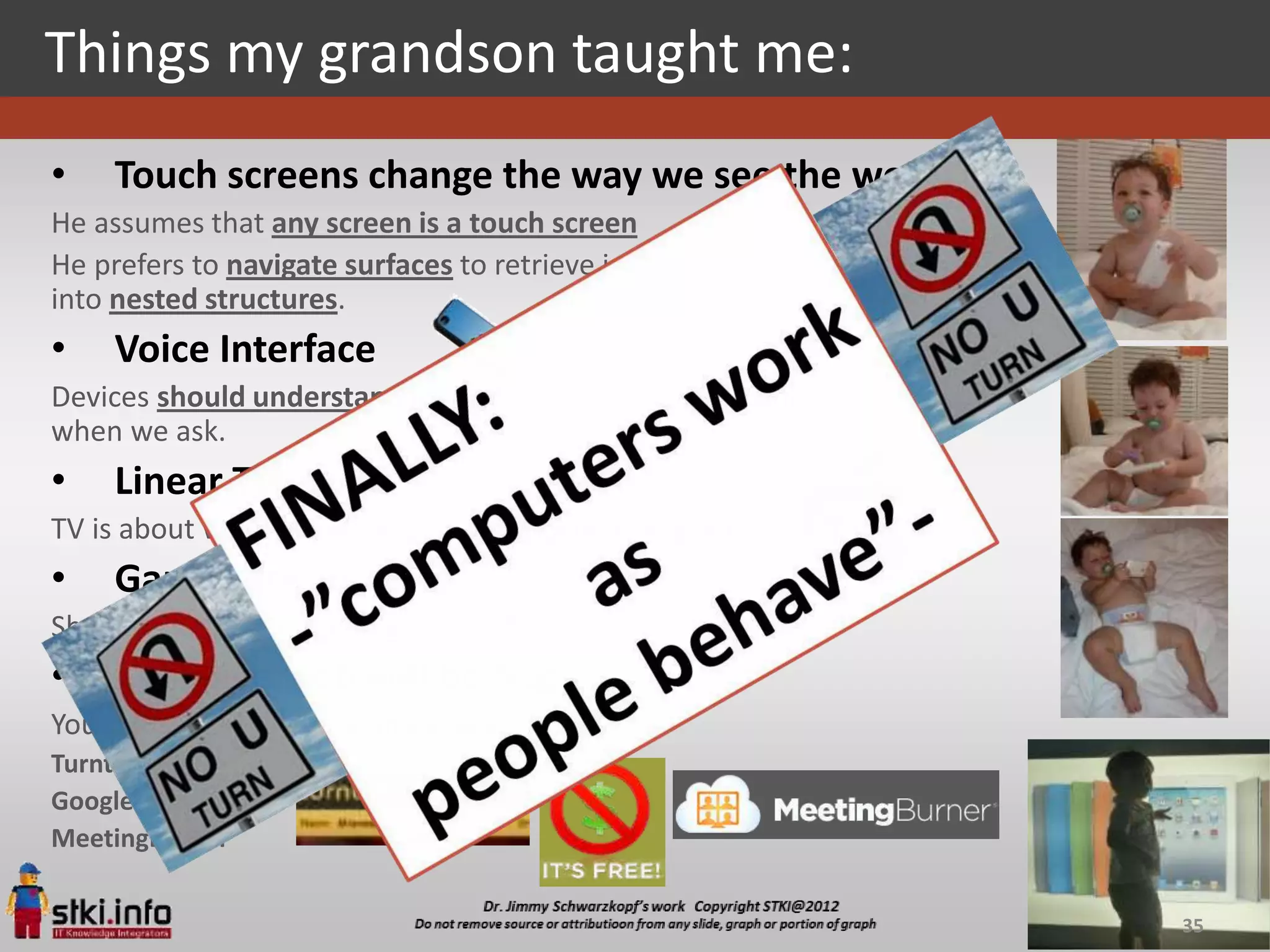 Things my grandson taught me:
•    Touch screens change the way we see the world
He assumes that any screen is a touch screen
He prefers to navigate surfaces to retrieve information instead of diving
into nested structures.
•    Voice Interface
Devices should understand us, and pull up some good animal videos
when we ask.
•    Linear TV is dead
TV is about watching what they want, when they want
•    Games are social
Sharing playing experience
•    The alive web will be huge:
You call people to share an experience,
Turntable.fm
Google’s Hangouts
MeetingBurner


                                                                            35
 