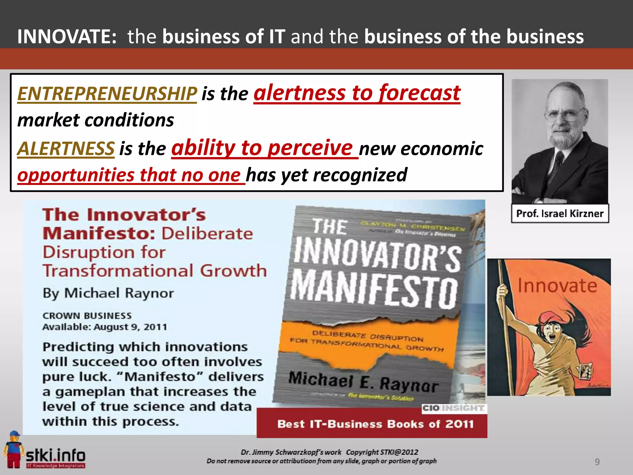 INNOVATE: the business of IT and the business of the business

ENTREPRENEURSHIP is the alertness to forecast
market conditions
ALERTNESS is the ability to perceive new economic
opportunities that no one has yet recognized




                                                                9
 