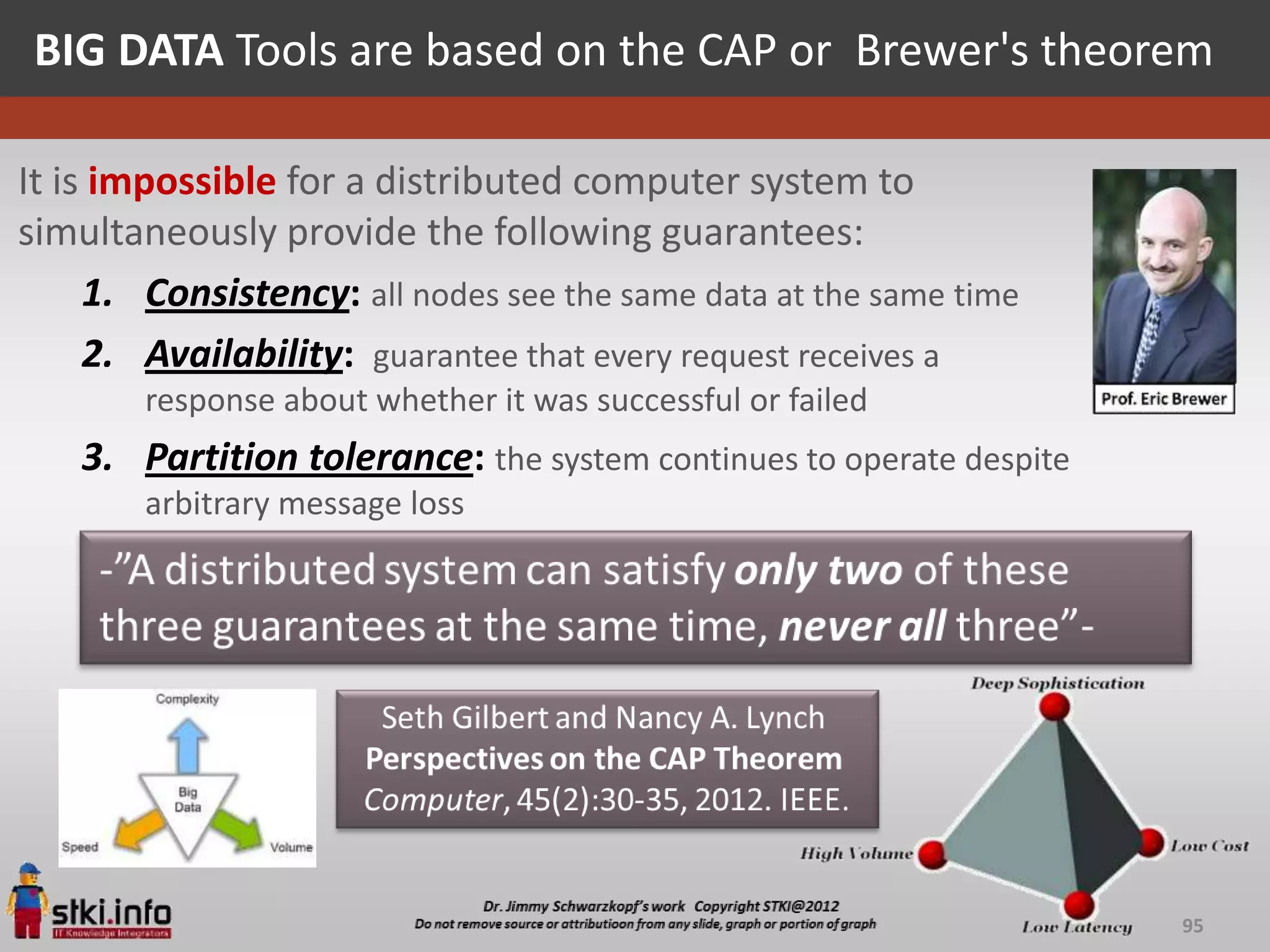 BIG DATA Tools are based on the CAP or Brewer's theorem

It is impossible for a distributed computer system to
simultaneously provide the following guarantees:
     1. Consistency: all nodes see the same data at the same time
     2. Availability: guarantee that every request receives a
        response about whether it was successful or failed
    3. Partition tolerance: the system continues to operate despite
        arbitrary message loss




                                                                      95
 